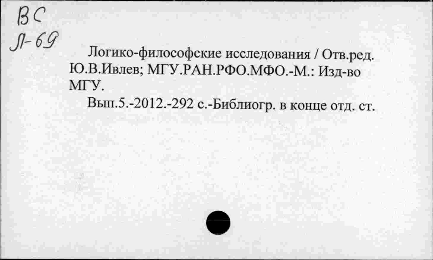 ﻿63
Логико-философские исследования / Отв.ред. Ю.В.Ивлев; МГУ.РАН.РФО.МФО.-М.: Изд-во МГУ.
Вып.5.-2012.-292 с.-Библиогр. в конце отд. ст.